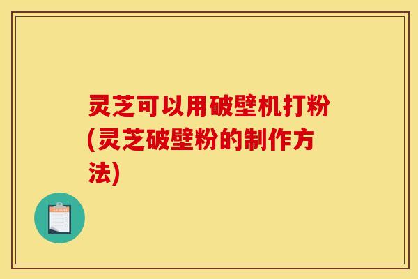 灵芝可以用破壁机打粉(灵芝破壁粉的制作方法)