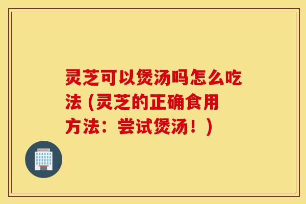 灵芝可以煲汤吗怎么吃法 (灵芝的正确食用方法：尝试煲汤！)