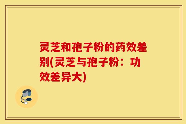 灵芝和孢子粉的药效差别(灵芝与孢子粉：功效差异大)