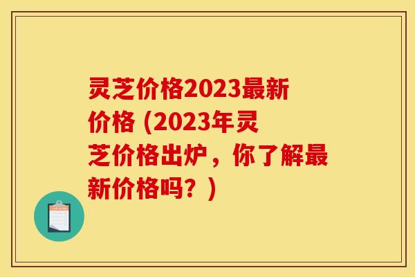 灵芝价格2023最新价格 (2023年灵芝价格出炉，你了解最新价格吗？)