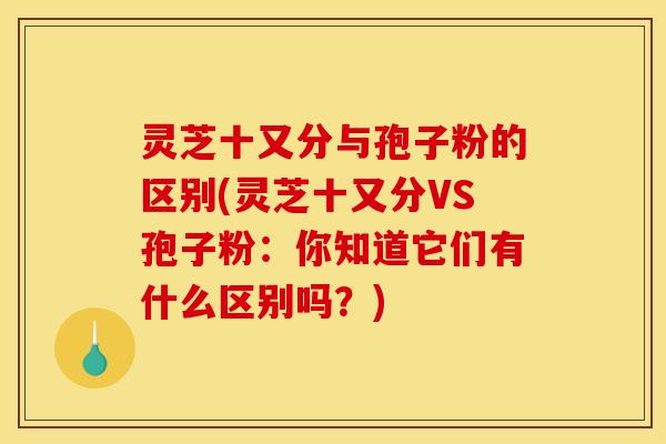 灵芝十又分与孢子粉的区别(灵芝十又分VS孢子粉：你知道它们有什么区别吗？)
