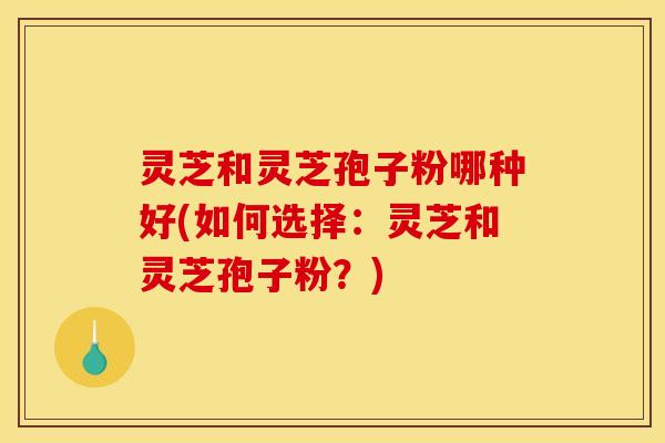 灵芝和灵芝孢子粉哪种好(如何选择：灵芝和灵芝孢子粉？)