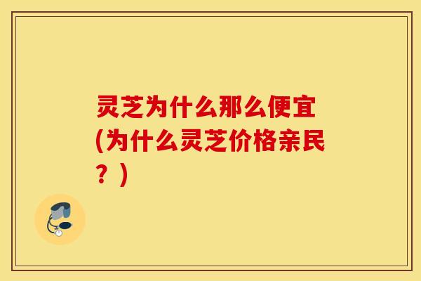 灵芝为什么那么便宜 (为什么灵芝价格亲民？)