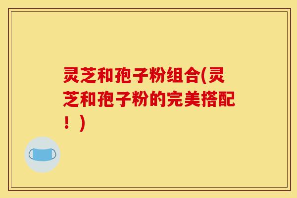 灵芝和孢子粉组合(灵芝和孢子粉的完美搭配！)