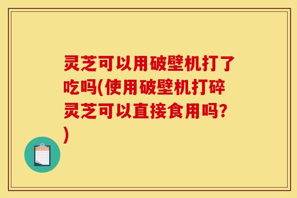 灵芝可以用破壁机打了吃吗(使用破壁机打碎灵芝可以直接食用吗？)