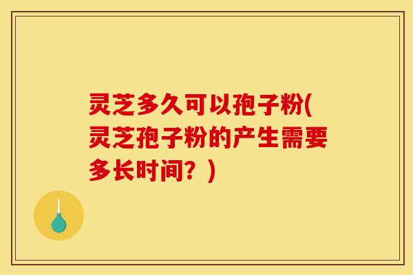 灵芝多久可以孢子粉(灵芝孢子粉的产生需要多长时间？)