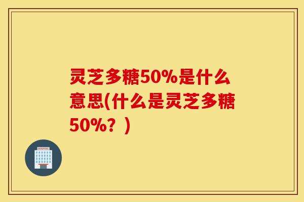 灵芝多糖50%是什么意思(什么是灵芝多糖50%？)