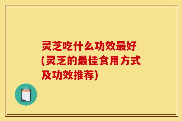 灵芝吃什么功效最好 (灵芝的最佳食用方式及功效推荐)