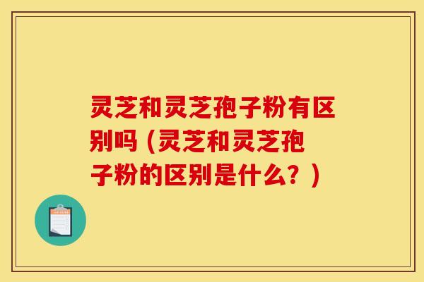 灵芝和灵芝孢子粉有区别吗 (灵芝和灵芝孢子粉的区别是什么？)