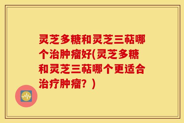 灵芝多糖和灵芝三萜哪个治肿瘤好(灵芝多糖和灵芝三萜哪个更适合治疗肿瘤？)