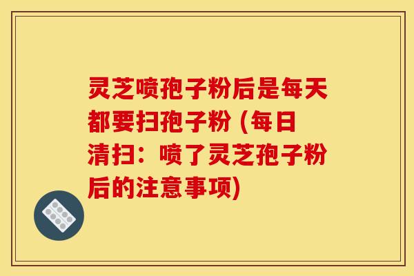 灵芝喷孢子粉后是每天都要扫孢子粉 (每日清扫：喷了灵芝孢子粉后的注意事项)