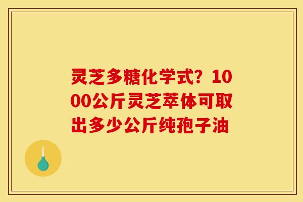 灵芝多糖化学式？1000公斤灵芝萃体可取出多少公斤纯孢子油