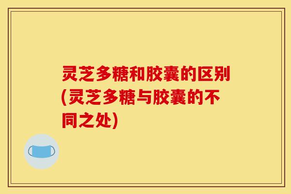 灵芝多糖和胶囊的区别(灵芝多糖与胶囊的不同之处)