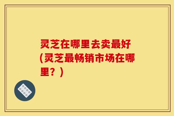 灵芝在哪里去卖最好 (灵芝最畅销市场在哪里？)