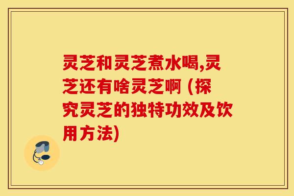 灵芝和灵芝煮水喝,灵芝还有啥灵芝啊 (探究灵芝的独特功效及饮用方法)