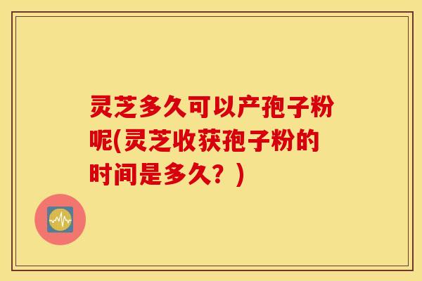 灵芝多久可以产孢子粉呢(灵芝收获孢子粉的时间是多久？)