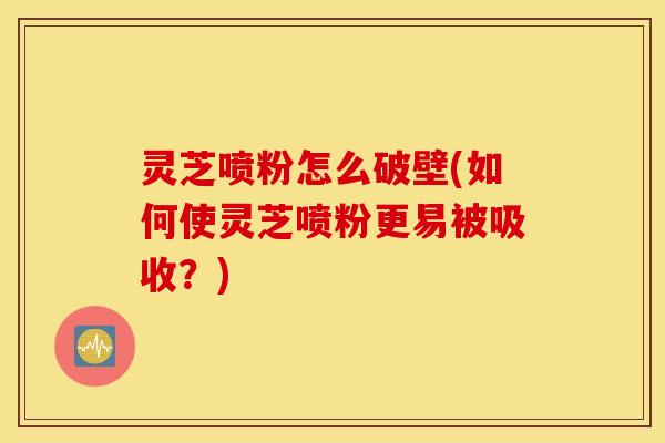 灵芝喷粉怎么破壁(如何使灵芝喷粉更易被吸收？)