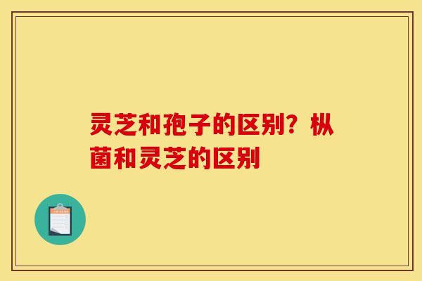 灵芝和孢子的区别？枞菌和灵芝的区别