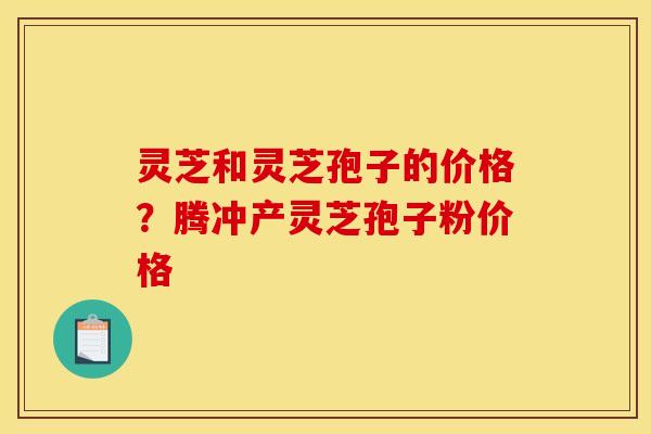 灵芝和灵芝孢子的价格？腾冲产灵芝孢子粉价格