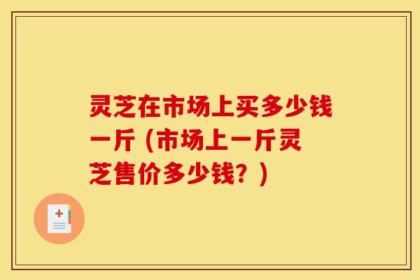 灵芝在市场上买多少钱一斤 (市场上一斤灵芝售价多少钱？)