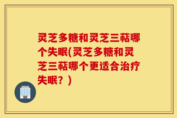 灵芝多糖和灵芝三萜哪个失眠(灵芝多糖和灵芝三萜哪个更适合治疗失眠？)