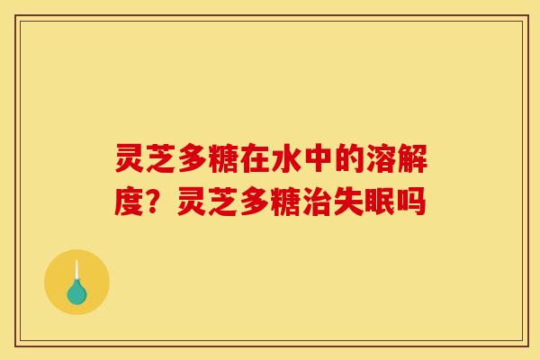 灵芝多糖在水中的溶解度？灵芝多糖治失眠吗