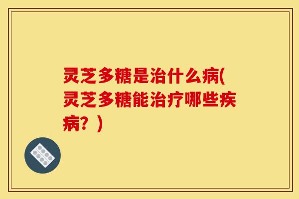 灵芝多糖是治什么病(灵芝多糖能治疗哪些疾病？)