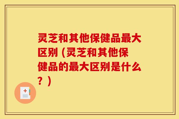 灵芝和其他保健品最大区别 (灵芝和其他保健品的最大区别是什么？)