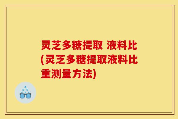 灵芝多糖提取 液料比(灵芝多糖提取液料比重测量方法)