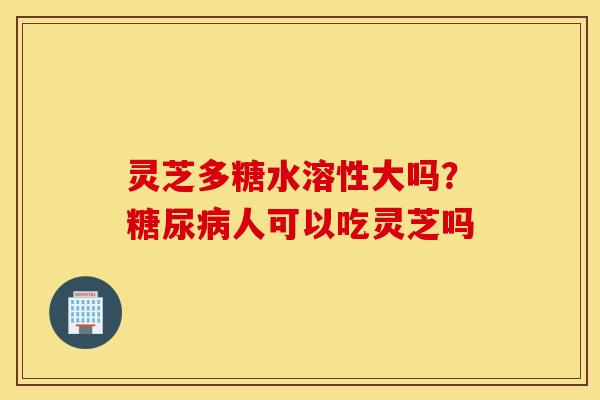 灵芝多糖水溶性大吗？糖尿病人可以吃灵芝吗