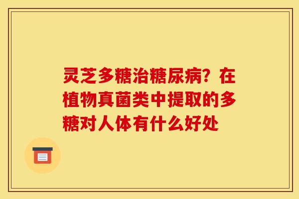 灵芝多糖治糖尿病？在植物真菌类中提取的多糖对人体有什么好处