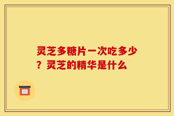 灵芝多糖片一次吃多少？灵芝的精华是什么
