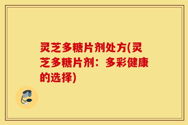 灵芝多糖片剂处方(灵芝多糖片剂：多彩健康的选择)