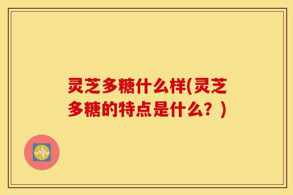 灵芝多糖什么样(灵芝多糖的特点是什么？)