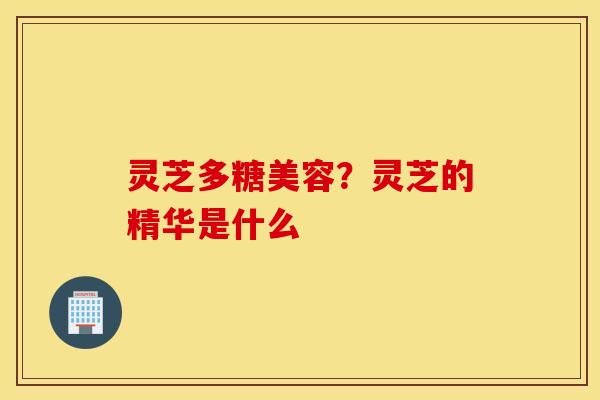灵芝多糖美容？灵芝的精华是什么