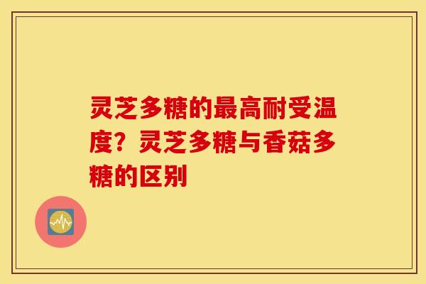灵芝多糖的最高耐受温度？灵芝多糖与香菇多糖的区别