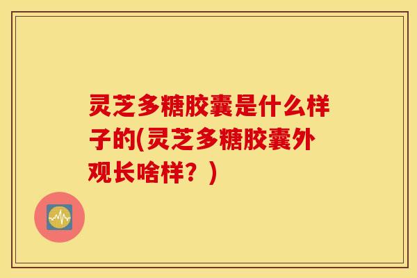 灵芝多糖胶囊是什么样子的(灵芝多糖胶囊外观长啥样？)