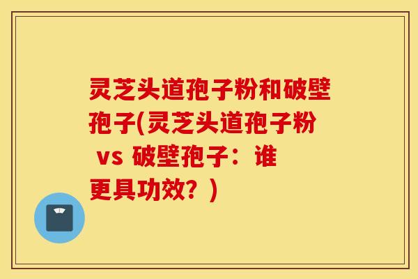 灵芝头道孢子粉和破壁孢子(灵芝头道孢子粉 vs 破壁孢子：谁更具功效？)