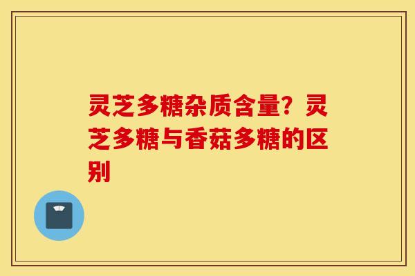 灵芝多糖杂质含量？灵芝多糖与香菇多糖的区别