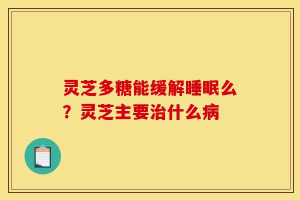 灵芝多糖能缓解睡眠么？灵芝主要治什么病