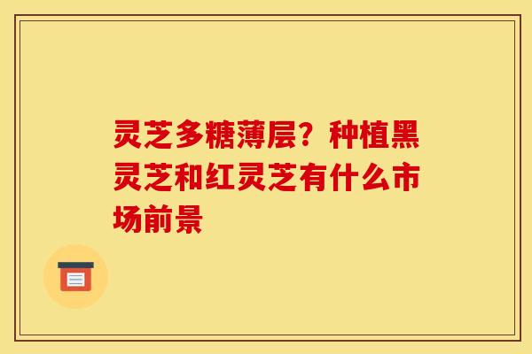 灵芝多糖薄层？种植黑灵芝和红灵芝有什么市场前景