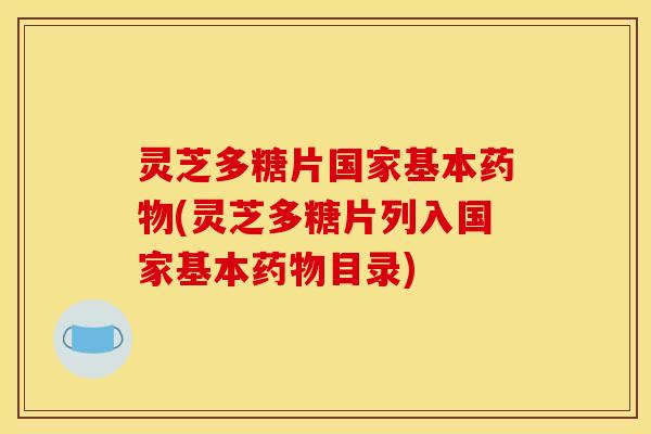 灵芝多糖片国家基本药物(灵芝多糖片列入国家基本药物目录)