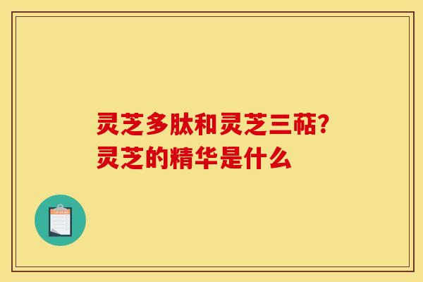 灵芝多肽和灵芝三萜？灵芝的精华是什么