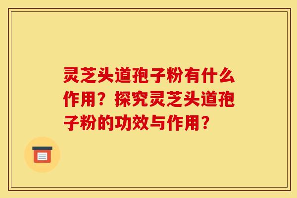 灵芝头道孢子粉有什么作用？探究灵芝头道孢子粉的功效与作用？