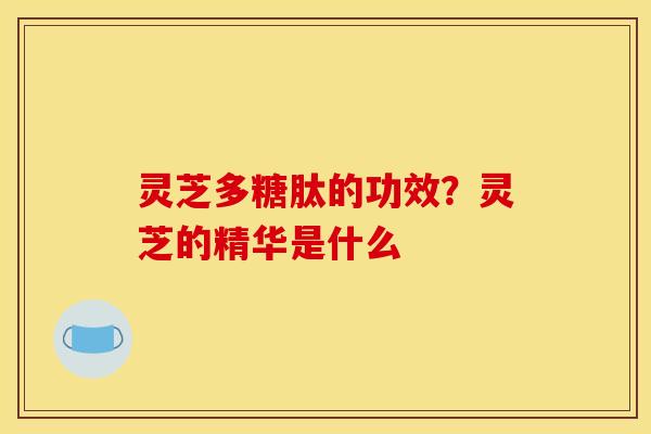 灵芝多糖肽的功效？灵芝的精华是什么