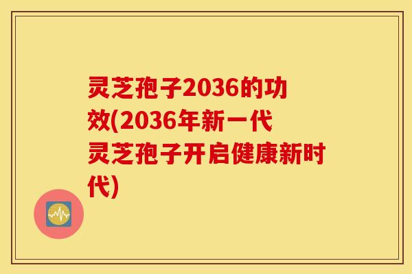 灵芝孢子2036的功效(2036年新一代灵芝孢子开启健康新时代)