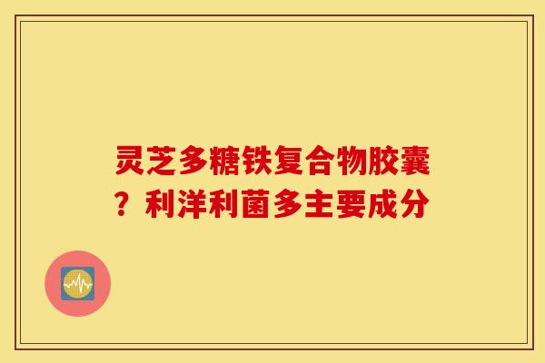 灵芝多糖铁复合物胶囊？利洋利菌多主要成分