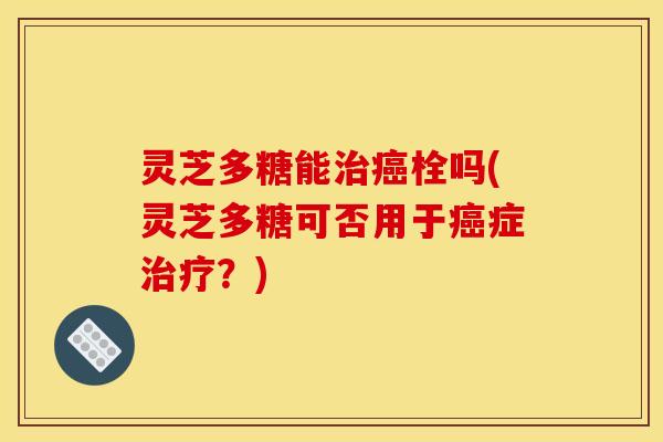 灵芝多糖能治癌栓吗(灵芝多糖可否用于癌症治疗？)