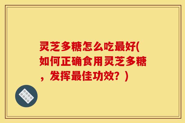 灵芝多糖怎么吃最好(如何正确食用灵芝多糖，发挥最佳功效？)