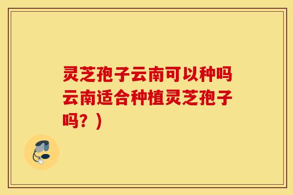 灵芝孢子云南可以种吗云南适合种植灵芝孢子吗？)